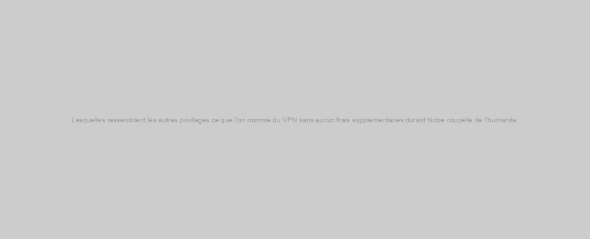 Lesquelles ressemblent les autres privileges ce que l’on nomme du VPN sans aucun frais supplementaires durant Notre coupelle de l’humanite ?  )